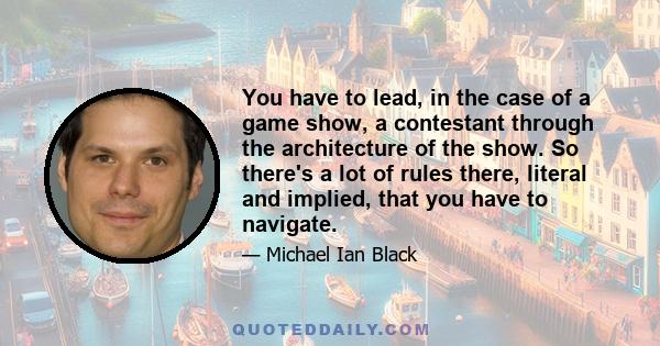 You have to lead, in the case of a game show, a contestant through the architecture of the show. So there's a lot of rules there, literal and implied, that you have to navigate.