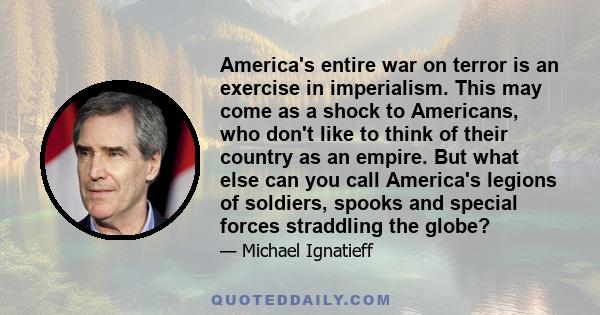 America's entire war on terror is an exercise in imperialism. This may come as a shock to Americans, who don't like to think of their country as an empire. But what else can you call America's legions of soldiers,