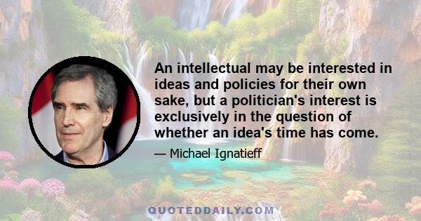 An intellectual may be interested in ideas and policies for their own sake, but a politician's interest is exclusively in the question of whether an idea's time has come.