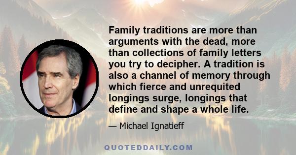 Family traditions are more than arguments with the dead, more than collections of family letters you try to decipher. A tradition is also a channel of memory through which fierce and unrequited longings surge, longings