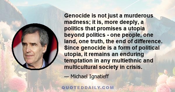 Genocide is not just a murderous madness; it is, more deeply, a politics that promises a utopia beyond politics - one people, one land, one truth, the end of difference. Since genocide is a form of political utopia, it