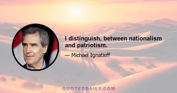 I distinguish, between nationalism and patriotism.