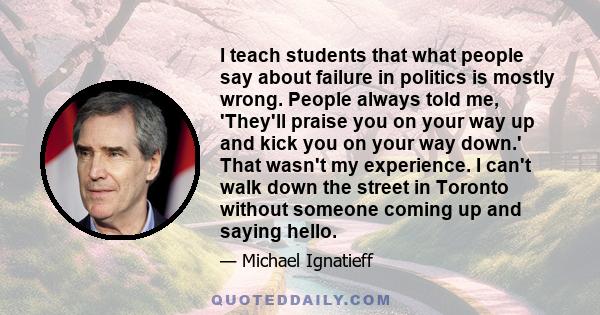 I teach students that what people say about failure in politics is mostly wrong. People always told me, 'They'll praise you on your way up and kick you on your way down.' That wasn't my experience. I can't walk down the 