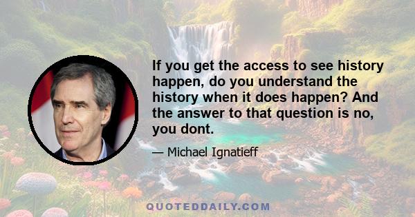 If you get the access to see history happen, do you understand the history when it does happen? And the answer to that question is no, you dont.