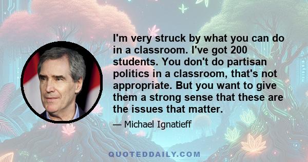 I'm very struck by what you can do in a classroom. I've got 200 students. You don't do partisan politics in a classroom, that's not appropriate. But you want to give them a strong sense that these are the issues that