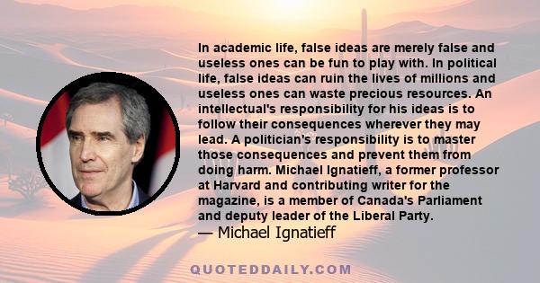 In academic life, false ideas are merely false and useless ones can be fun to play with. In political life, false ideas can ruin the lives of millions and useless ones can waste precious resources. An intellectual's