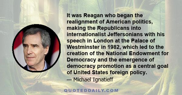 It was Reagan who began the realignment of American politics, making the Republicans into internationalist Jeffersonians with his speech in London at the Palace of Westminster in 1982, which led to the creation of the