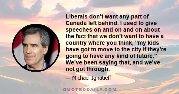 Liberals don't want any part of Canada left behind. I used to give speeches on and on and on about the fact that we don't want to have a country where you think, my kids have got to move to the city if they're going to