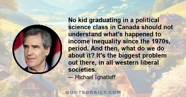 No kid graduating in a political science class in Canada should not understand what's happened to income inequality since the 1970s, period. And then, what do we do about it? It's the biggest problem out there, in all