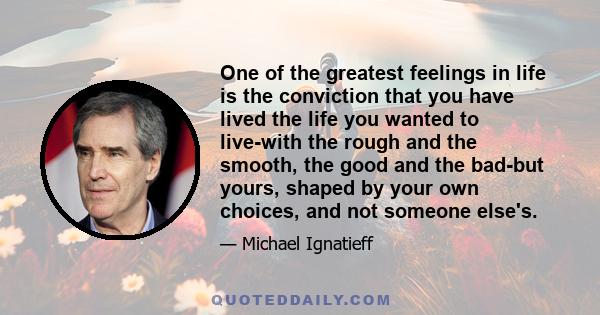 One of the greatest feelings in life is the conviction that you have lived the life you wanted to live-with the rough and the smooth, the good and the bad-but yours, shaped by your own choices, and not someone else's.