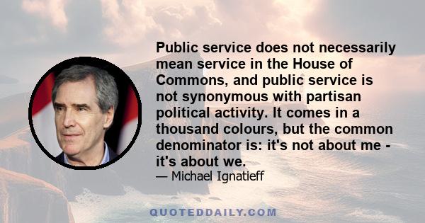 Public service does not necessarily mean service in the House of Commons, and public service is not synonymous with partisan political activity. It comes in a thousand colours, but the common denominator is: it's not