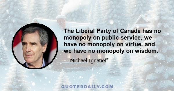 The Liberal Party of Canada has no monopoly on public service, we have no monopoly on virtue, and we have no monopoly on wisdom.