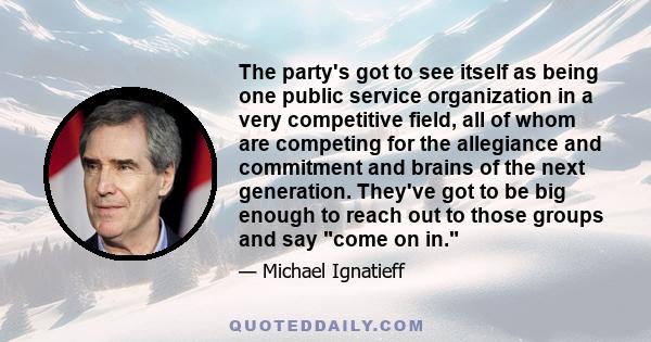 The party's got to see itself as being one public service organization in a very competitive field, all of whom are competing for the allegiance and commitment and brains of the next generation. They've got to be big