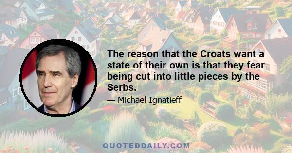 The reason that the Croats want a state of their own is that they fear being cut into little pieces by the Serbs.