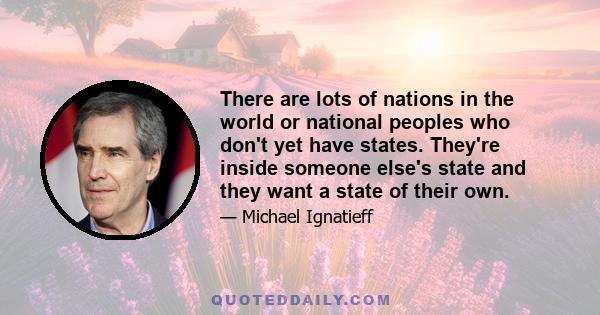 There are lots of nations in the world or national peoples who don't yet have states. They're inside someone else's state and they want a state of their own.