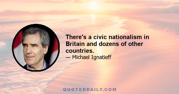 There's a civic nationalism in Britain and dozens of other countries.