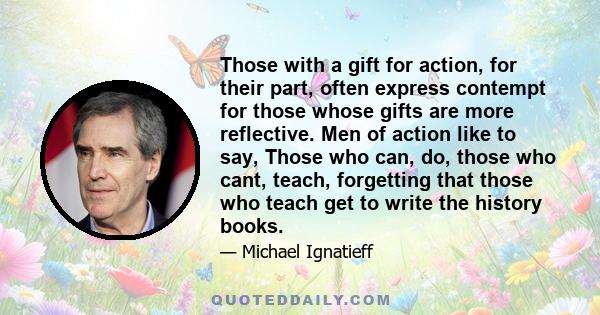 Those with a gift for action, for their part, often express contempt for those whose gifts are more reflective. Men of action like to say, Those who can, do, those who cant, teach, forgetting that those who teach get to 