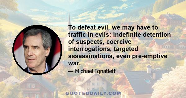 To defeat evil, we may have to traffic in evils: indefinite detention of suspects, coercive interrogations, targeted assassinations, even pre-emptive war.