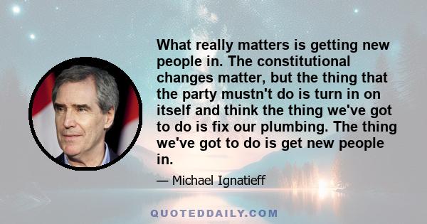 What really matters is getting new people in. The constitutional changes matter, but the thing that the party mustn't do is turn in on itself and think the thing we've got to do is fix our plumbing. The thing we've got