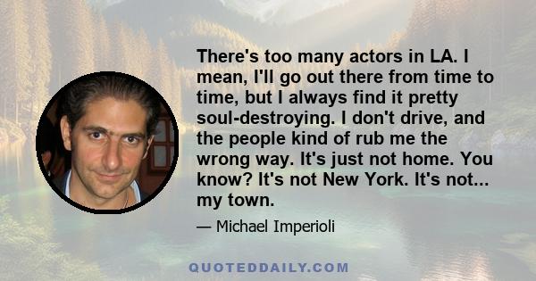 There's too many actors in LA. I mean, I'll go out there from time to time, but I always find it pretty soul-destroying. I don't drive, and the people kind of rub me the wrong way. It's just not home. You know? It's not 