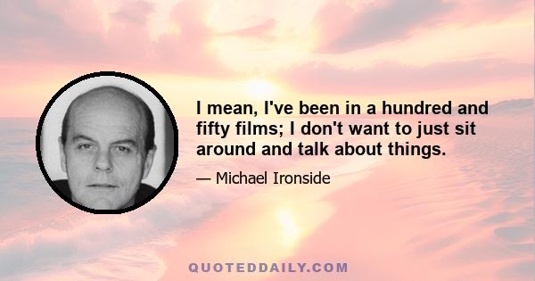 I mean, I've been in a hundred and fifty films; I don't want to just sit around and talk about things.