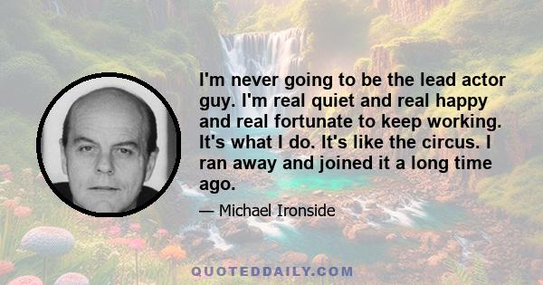 I'm never going to be the lead actor guy. I'm real quiet and real happy and real fortunate to keep working. It's what I do. It's like the circus. I ran away and joined it a long time ago.