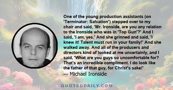 One of the young production assistants (on 'Terminator: Salvation') stepped over to my chair and said, 'Mr. Ironside, are you any relation to the Ironside who was in 'Top Gun'?' And I said, 'I am, yes.' And she grinned