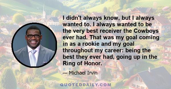 I didn't always know, but I always wanted to. I always wanted to be the very best receiver the Cowboys ever had. That was my goal coming in as a rookie and my goal throughout my career: being the best they ever had,