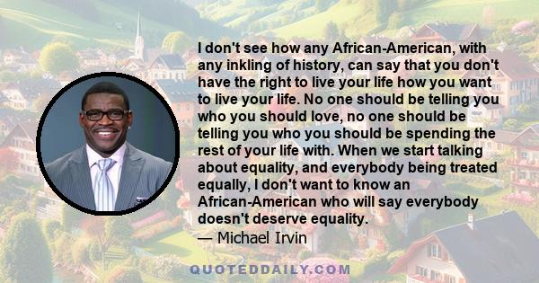 I don't see how any African-American, with any inkling of history, can say that you don't have the right to live your life how you want to live your life. No one should be telling you who you should love, no one should