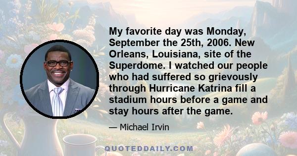 My favorite day was Monday, September the 25th, 2006. New Orleans, Louisiana, site of the Superdome. I watched our people who had suffered so grievously through Hurricane Katrina fill a stadium hours before a game and