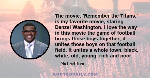 The movie, 'Remember the Titans,' is my favorite movie, staring Denzel Washington. I love the way in this movie the game of football brings those boys together, it unites those boys on that football field. It unites a