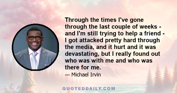 Through the times I've gone through the last couple of weeks - and I'm still trying to help a friend - I got attacked pretty hard through the media, and it hurt and it was devastating, but I really found out who was