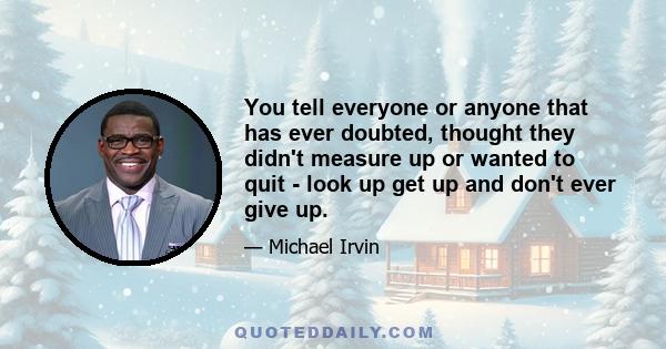 You tell everyone or anyone that has ever doubted, thought they didn't measure up or wanted to quit - look up get up and don't ever give up.