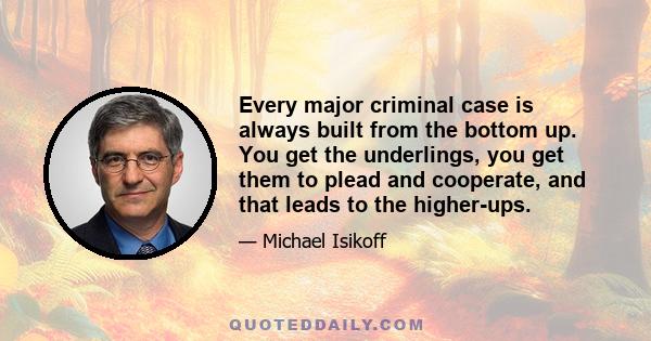 Every major criminal case is always built from the bottom up. You get the underlings, you get them to plead and cooperate, and that leads to the higher-ups.