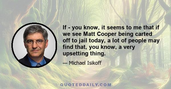 If - you know, it seems to me that if we see Matt Cooper being carted off to jail today, a lot of people may find that, you know, a very upsetting thing.