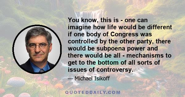 You know, this is - one can imagine how life would be different if one body of Congress was controlled by the other party, there would be subpoena power and there would be all - mechanisms to get to the bottom of all