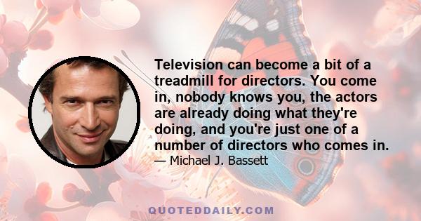 Television can become a bit of a treadmill for directors. You come in, nobody knows you, the actors are already doing what they're doing, and you're just one of a number of directors who comes in.