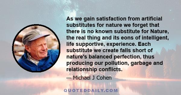 As we gain satisfaction from artificial substitutes for nature we forget that there is no known substitute for Nature, the real thing and its eons of intelligent, life supportive, experience. Each substitute we create