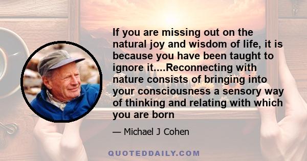 If you are missing out on the natural joy and wisdom of life, it is because you have been taught to ignore it....Reconnecting with nature consists of bringing into your consciousness a sensory way of thinking and