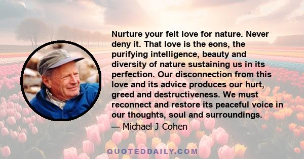 Nurture your felt love for nature. Never deny it. That love is the eons, the purifying intelligence, beauty and diversity of nature sustaining us in its perfection. Our disconnection from this love and its advice