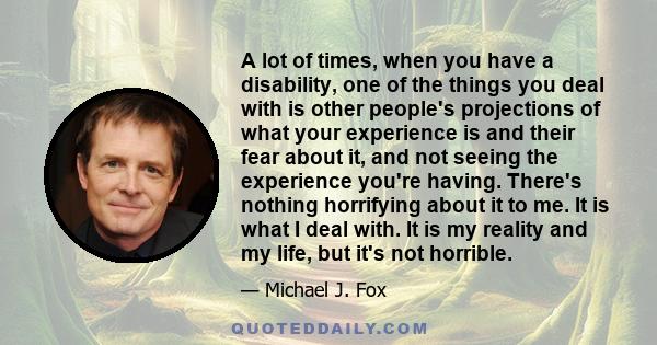 A lot of times, when you have a disability, one of the things you deal with is other people's projections of what your experience is and their fear about it, and not seeing the experience you're having. There's nothing