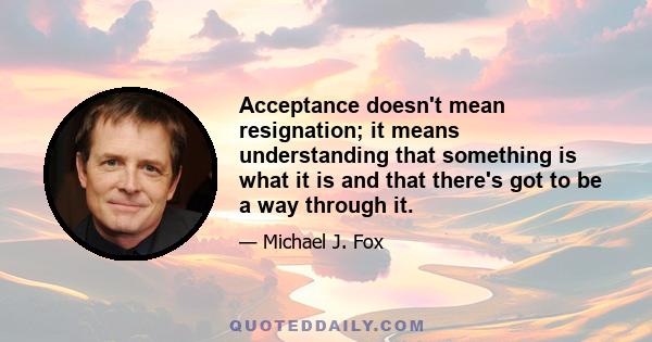 Acceptance doesn't mean resignation; it means understanding that something is what it is and that there's got to be a way through it.