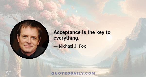 Acceptance is the key to everything.