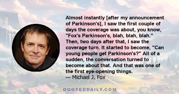 Almost instantly [after my announcement of Parkinson's], I saw the first couple of days the coverage was about, you know, Fox's Parkinson's, blah, blah, blah. Then, two days after that, I saw the coverage turn. It