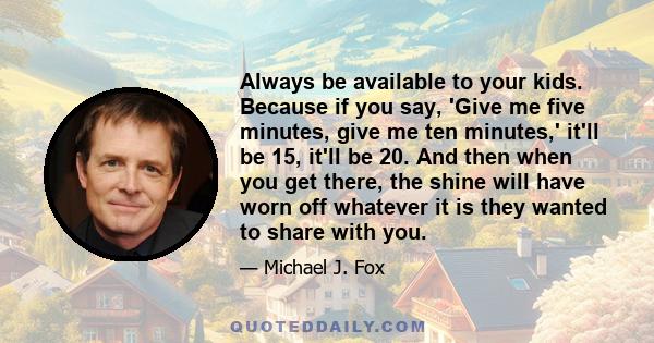 Always be available to your kids. Because if you say, 'Give me five minutes, give me ten minutes,' it'll be 15, it'll be 20. And then when you get there, the shine will have worn off whatever it is they wanted to share