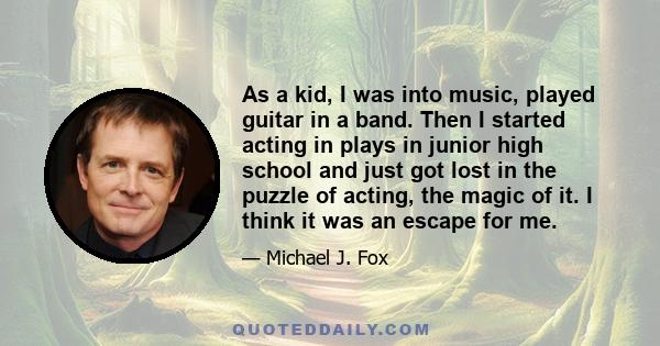 As a kid, I was into music, played guitar in a band. Then I started acting in plays in junior high school and just got lost in the puzzle of acting, the magic of it. I think it was an escape for me.