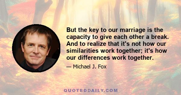 But the key to our marriage is the capacity to give each other a break. And to realize that it's not how our similarities work together; it's how our differences work together.