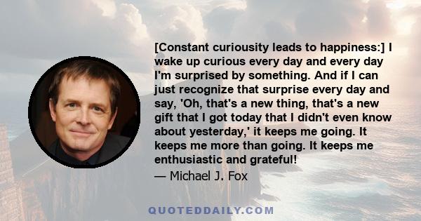 [Constant curiousity leads to happiness:] I wake up curious every day and every day I'm surprised by something. And if I can just recognize that surprise every day and say, 'Oh, that's a new thing, that's a new gift