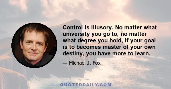 Control is illusory. No matter what university you go to, no matter what degree you hold, if your goal is to becomes master of your own destiny, you have more to learn.