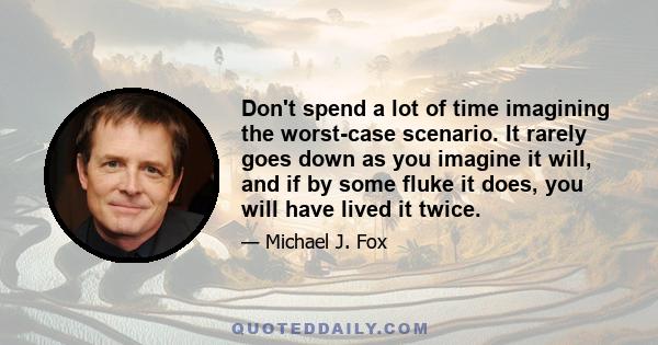 Don't spend a lot of time imagining the worst-case scenario. It rarely goes down as you imagine it will, and if by some fluke it does, you will have lived it twice.